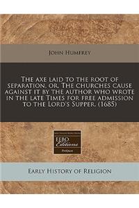 The Axe Laid to the Root of Separation, Or, the Churches Cause Against It by the Author Who Wrote in the Late Times for Free Admission to the Lord's Supper. (1685)