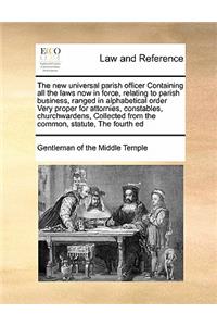 The new universal parish officer Containing all the laws now in force, relating to parish business, ranged in alphabetical order Very proper for attornies, constables, churchwardens, Collected from the common, statute, The fourth ed