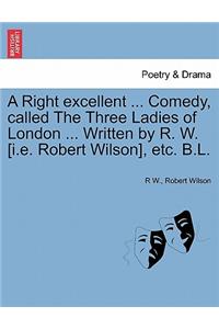 Right Excellent ... Comedy, Called the Three Ladies of London ... Written by R. W. [I.E. Robert Wilson], Etc. B.L.