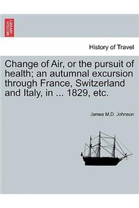 Change of Air, or the Pursuit of Health; An Autumnal Excursion Through France, Switzerland and Italy, in ... 1829, Etc. Second Edition