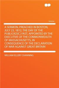 A Sermon, Preached in Boston, July 23, 1812, the Day of the Publick[sic] Fast, Appointed by the Executive of the Commonwealth of Massachusetts, in Consequence of the Declaration of War Against Great Britain