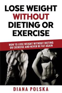 Lose Weight Without Dieting or Exercise: How to Lose Weight Without Dieting or Exercise and Never Be Fat Again