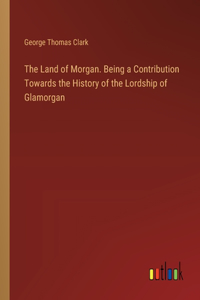 The Land of Morgan. Being a Contribution Towards the History of the Lordship of Glamorgan