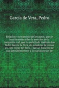 Relacion y testimonio de los autos, que se han formado sobre la ereccion de la compania real, que ha solicitado instituir don Pedro Garcia de Vera, de aviadores de minas en este reyno del Peru