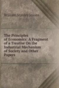 Principles of Economics: A Fragment of a Treatise On the Industrial Mechanism of Society and Other Papers