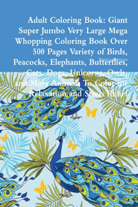 Adult Coloring Book: Giant Super Jumbo Very Large Mega Whopping Coloring Book Over 500 Pages Variety of Birds, Peacocks, Elephants, Butterflies, Cats, Dogs, Unicorns, Owls, and More Animals To Color for Relaxation and Stress Relief