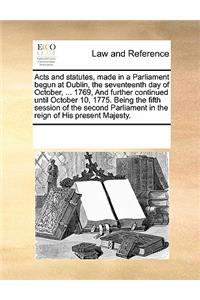 Acts and Statutes, Made in a Parliament Begun at Dublin, the Seventeenth Day of October, ... 1769, and Further Continued Until October 10, 1775. Being the Fifth Session of the Second Parliament in the Reign of His Present Majesty.