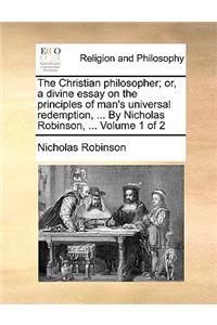 The Christian Philosopher; Or, a Divine Essay on the Principles of Man's Universal Redemption, ... by Nicholas Robinson, ... Volume 1 of 2