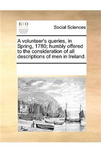 A volunteer's queries, in Spring, 1780; humbly offered to the consideration of all descriptions of men in Ireland.