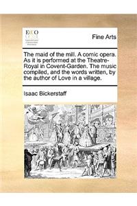 The Maid of the Mill. a Comic Opera. as It Is Performed at the Theatre-Royal in Covent-Garden. the Music Compiled, and the Words Written, by the Author of Love in a Village.