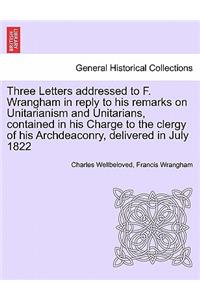 Three Letters Addressed to F. Wrangham in Reply to His Remarks on Unitarianism and Unitarians, Contained in His Charge to the Clergy of His Archdeaconry, Delivered in July 1822