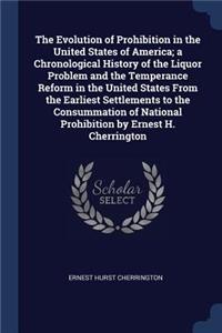 The Evolution of Prohibition in the United States of America; a Chronological History of the Liquor Problem and the Temperance Reform in the United States From the Earliest Settlements to the Consummation of National Prohibition by Ernest H. Cherri