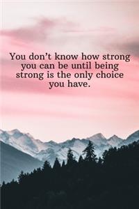 You don't know how strong you can be until being strong is the only choice you have.