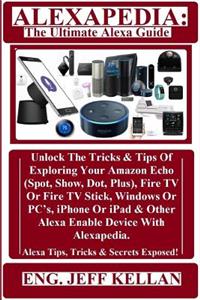 Alexapedia: The Ultimate Alexa Guide: Unlock the Tricks & Tips of Exploring Your Amazon Echo (Spot, Show, Dot, Plus), Fire TV or Fire TV Stick, Windows or Pc's, iPhone or iPad & Other Alexa Enable Device with Alexapedia. Alexa Tips, Tricks & Secret