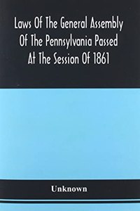 Laws Of The General Assembly Of The Pennsylvania Passed At The Session Of 1861; In The Eighty-Fifth Year Of Independence