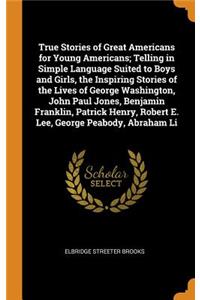 True Stories of Great Americans for Young Americans; Telling in Simple Language Suited to Boys and Girls, the Inspiring Stories of the Lives of George Washington, John Paul Jones, Benjamin Franklin, Patrick Henry, Robert E. Lee, George Peabody, Abr