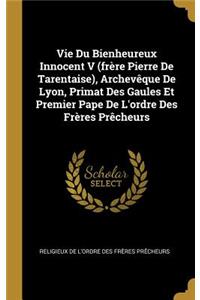 Vie Du Bienheureux Innocent V (frère Pierre De Tarentaise), Archevêque De Lyon, Primat Des Gaules Et Premier Pape De L'ordre Des Frères Prêcheurs