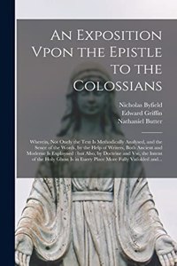 Exposition Vpon the Epistle to the Colossians: Wherein, Not Onely the Text is Methodically Analysed, and the Sence of the Words, by the Help of Writers, Both Ancient and Moderne is Explayned: but