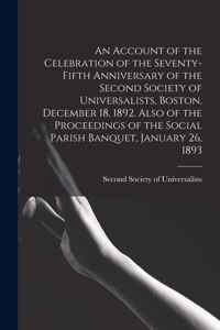 An Account of the Celebration of the Seventy-fifth Anniversary of the Second Society of Universalists, Boston, December 18, 1892. Also of the Proceedings of the Social Parish Banquet, January 26, 1893