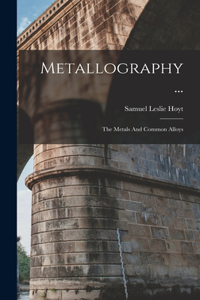 Metallography ...: The Metals And Common Alloys