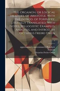 Organon, or Logical Treatises, of Aristotle. With the Introd. of Porphyry. Literally Translated, With Notes, Syllogistic Examples, Analysis, and Introd. by Octavius Freire Owen; 1