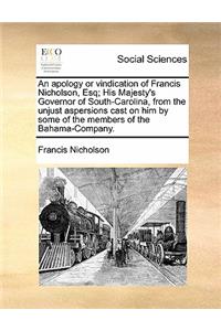 An Apology or Vindication of Francis Nicholson, Esq; His Majesty's Governor of South-Carolina, from the Unjust Aspersions Cast on Him by Some of the Members of the Bahama-Company.