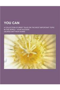 You Can; A Collection of Brief Talks on the Most Important Topic in the World - Your Success