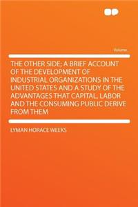 The Other Side; A Brief Account of the Development of Industrial Organizations in the United States and a Study of the Advantages That Capital, Labor and the Consuming Public Derive from Them