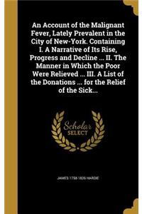 An Account of the Malignant Fever, Lately Prevalent in the City of New-York. Containing I. A Narrative of Its Rise, Progress and Decline ... II. The Manner in Which the Poor Were Relieved ... III. A List of the Donations ... for the Relief of the S