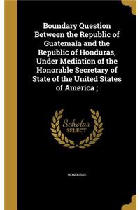 Boundary Question Between the Republic of Guatemala and the Republic of Honduras, Under Mediation of the Honorable Secretary of State of the United States of America;