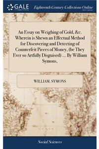 An Essay on Weighing of Gold, &c. Wherein Is Shewn an Effectual Method for Discovering and Detecting of Counterfeit Pieces of Money, (Be They Ever So Artfully Disguised) ... by William Symons,