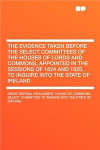 The Evidence Taken Before the Select Committees of the Houses of Lords and Commons, Appointed in the Sessions of 1824 and 1825, to Inquire Into the State of Ireland