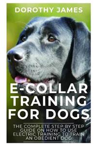 E-Collar Training for Dogs: The Complete Step by Step Guide on How to Use Electronic Training Collar to Train an Obedient Dog