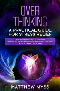 Overthinking: A Practical Guide for Stress Relief. Learn How to Build Mental Toughness Through Daily Habits to Overcome Anxiety in Relationships, Negative Thinkin