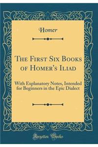 The First Six Books of Homer's Iliad: With Explanatory Notes, Intended for Beginners in the Epic Dialect (Classic Reprint)