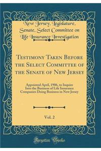 Testimony Taken Before the Select Committee of the Senate of New Jersey, Vol. 2: Appointed April, 1906, to Inquire Into the Business of Life Insurance Companies Doing Business in New Jersey (Classic Reprint)