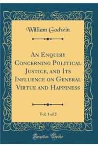 An Enquiry Concerning Political Justice, and Its Influence on General Virtue and Happiness, Vol. 1 of 2 (Classic Reprint)