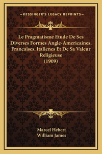 Le Pragmatisme Etude De Ses Diverses Formes Angle-Americaines, Francaises, Italienes Et De Sa Valeur Religieuse (1909)