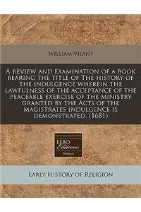 A Review and Examination of a Book Bearing the Title of the History of the Indulgence Wherein the Lawfulness of the Acceptance of the Peaceable Exercise of the Ministry Granted by the Acts of the Magistrates Indulgence Is Demonstrated. (1681)