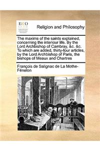 The Maxims of the Saints Explained, Concerning the Interiour Life. by the Lord Archbishop of Cambray, &C. &C. to Which Are Added, Thirty-Four Articles, by the Lord Archbishop of Paris, the Bishops of Meaux and Chartres