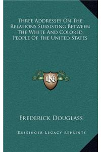 Three Addresses on the Relations Subsisting Between the White and Colored People