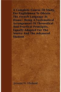 A Complete Course Of Study, For Englishmen To Obtain The French Language At Home; Being A Systematical Arrangement Of Theoretical And Practical Principles, Equally Adapted For The Novice And The Advanced Student