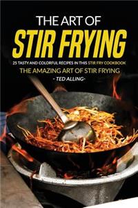 The Art of Stir Frying - 25 Tasty and Colorful Recipes in This Stir Fry Cookbook