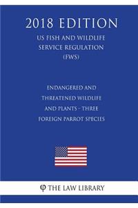 Endangered and Threatened Wildlife and Plants - Three Foreign Parrot Species (US Fish and Wildlife Service Regulation) (FWS) (2018 Edition)