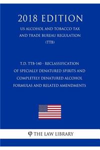 T.D. Ttb-140 - Reclassification of Specially Denatured Spirits and Completely Denatured Alcohol Formulas and Related Amendments (Us Alcohol and Tobacco Tax and Trade Bureau Regulation) (Ttb) (2018 Edition)