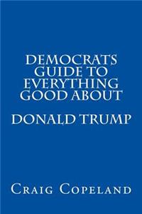 Democrats Guide To Everything Good About Donald Trump