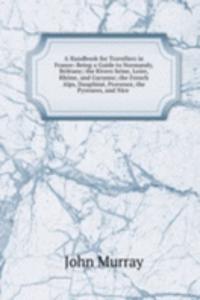 Handbook for Travellers in France: Being a Guide to Normandy, Brittany; the Rivers Seine, Loire, Rhone, and Garonne; the French Alps, Dauphine, Provence, the Pyrenees, and Nice .