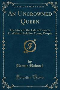 An Uncrowned Queen: The Story of the Life of Frances E. Willard Told for Young People (Classic Reprint)