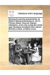 Morning & Evening Amusements, at Merlin's Mechanical Museum, No.11. Princes Street, Hanover Square. Admission, Every Day During the Whole Year (Sundays Excepted) from Eleven Till Three O'Clock, at Half-A-Crown