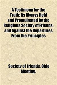 A Testimony for the Truth; As Always Held and Promulgated by the Religious Society of Friends and Against the Departures from the Principles of the Society, Which Have Appeared of Latter Time